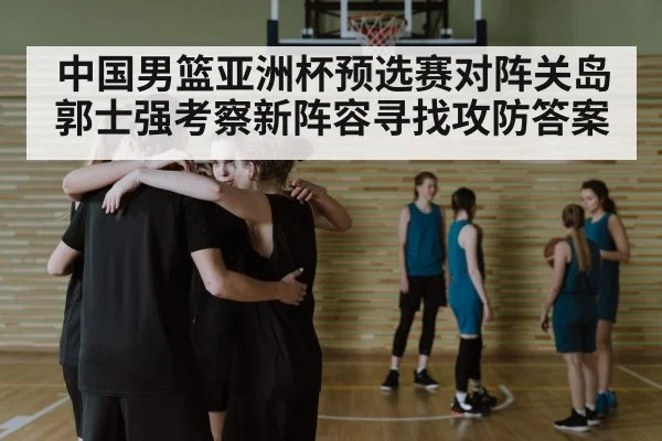 中国男篮亚洲杯预选赛对阵关岛 郭士强考察新阵容寻找攻防答案 - kaiyun